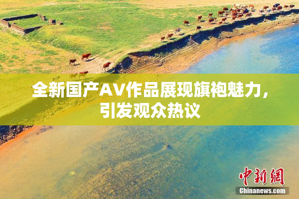全新国产AV作品展现旗袍魅力，引发观众热议