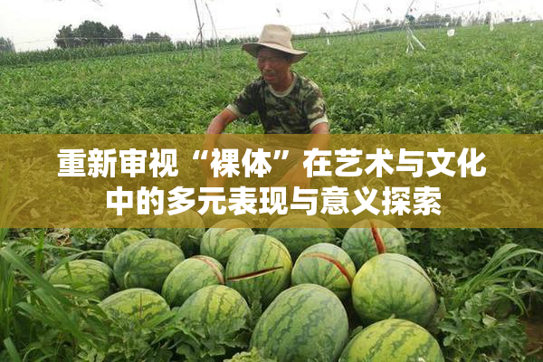 重新审视“裸体”在艺术与文化中的多元表现与意义探索