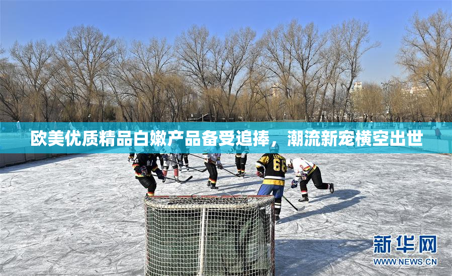 欧美优质精品白嫩产品备受追捧，潮流新宠横空出世
