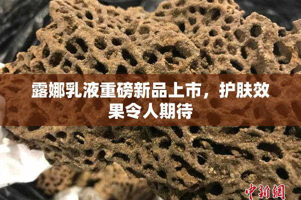 露娜乳液重磅新品上市，护肤效果令人期待