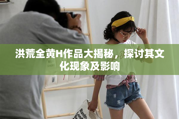 洪荒全黄H作品大揭秘，探讨其文化现象及影响