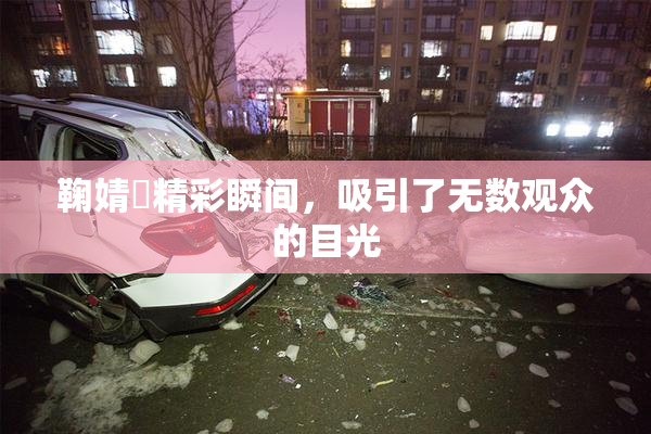 鞠婧祎精彩瞬间，吸引了无数观众的目光
