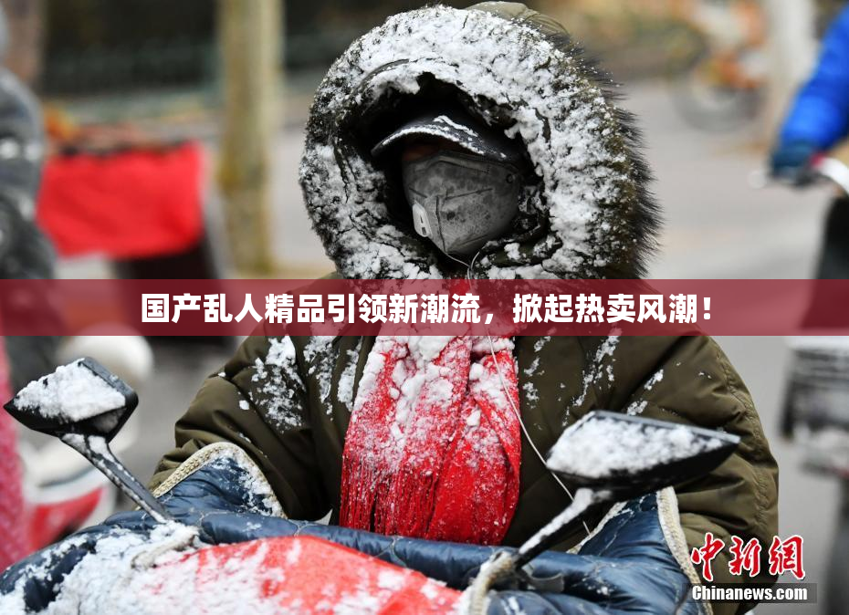国产乱人精品引领新潮流，掀起热卖风潮！