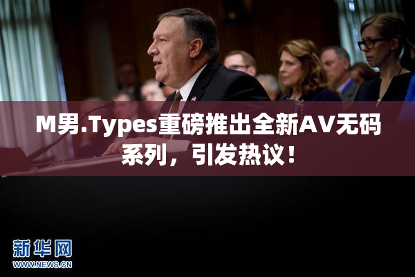 M男.Types重磅推出全新AV无码系列，引发热议！