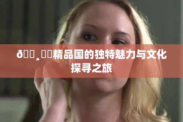 🌸‌✿精品国的独特魅力与文化探寻之旅