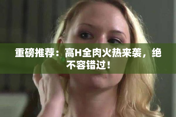 重磅推荐：高H全肉火热来袭，绝不容错过！