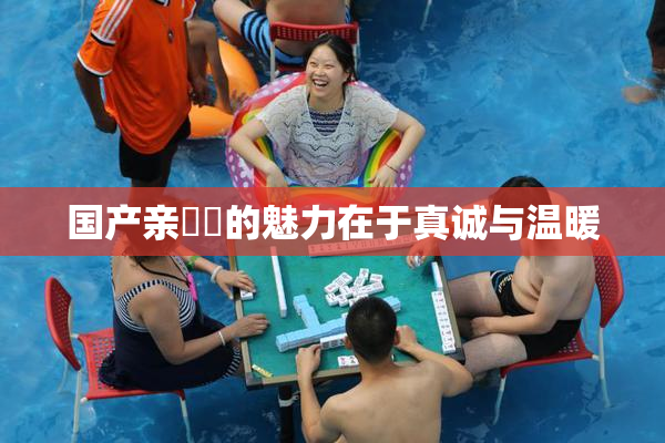 国产亲妺妺的魅力在于真诚与温暖