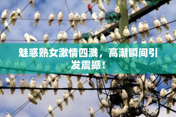 魅惑熟女激情四溅，高潮瞬间引发震撼！