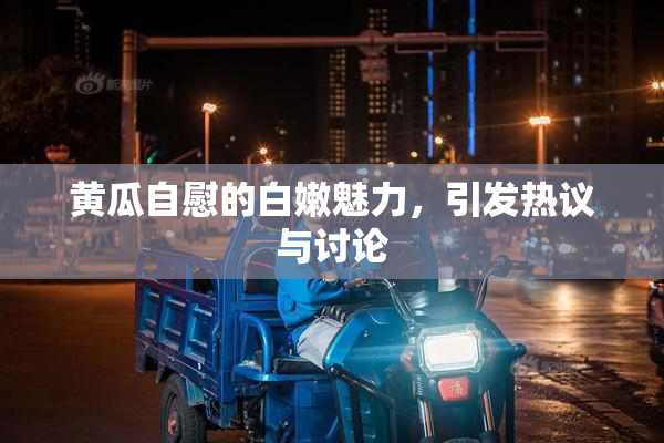 黄瓜自慰的白嫩魅力，引发热议与讨论