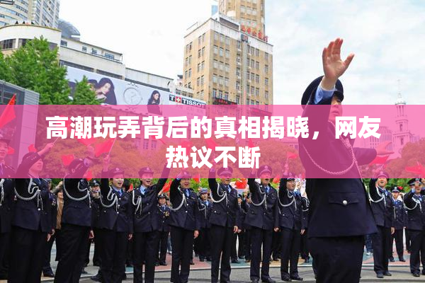 高潮玩弄背后的真相揭晓，网友热议不断