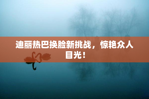 迪丽热巴换脸新挑战，惊艳众人目光！