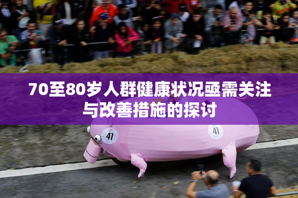 70至80岁人群健康状况亟需关注与改善措施的探讨