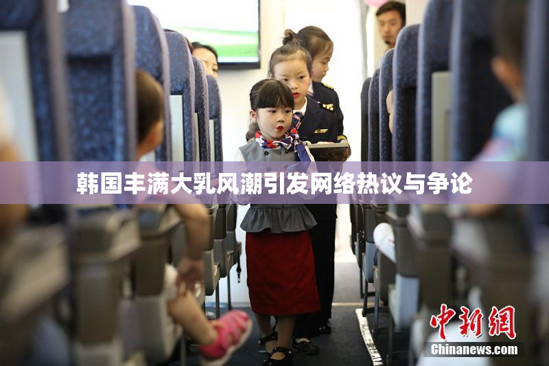 韩国丰满大乳风潮引发网络热议与争论