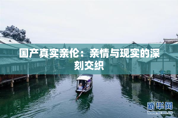国产真实亲伦：亲情与现实的深刻交织