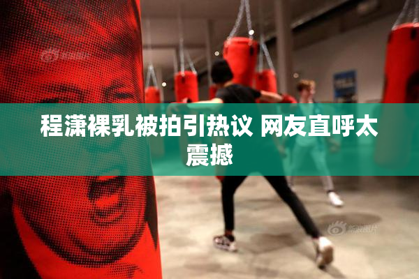程潇裸乳被拍引热议 网友直呼太震撼