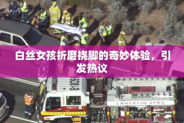 白丝女孩折磨挠脚的奇妙体验，引发热议