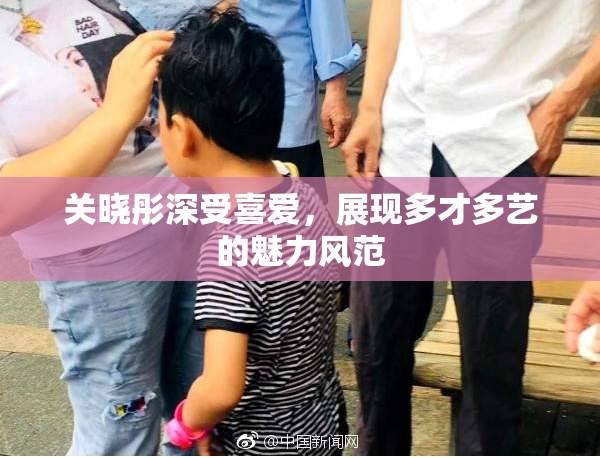 关晓彤深受喜爱，展现多才多艺的魅力风范