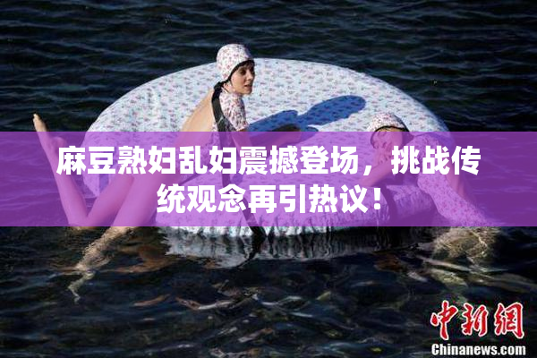 麻豆熟妇乱妇震撼登场，挑战传统观念再引热议！