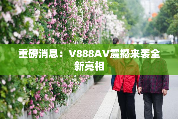 重磅消息：V888AV震撼来袭全新亮相