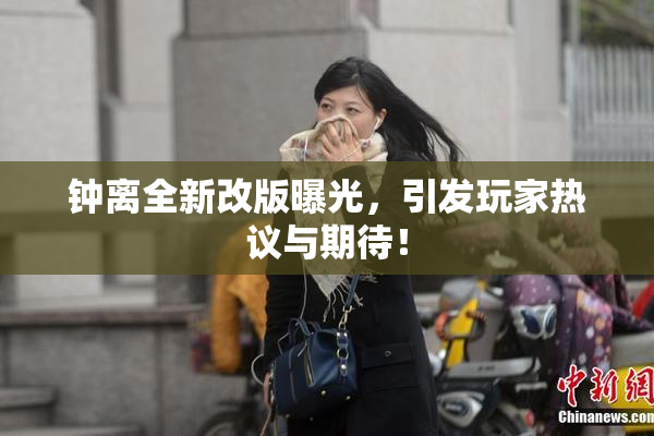 钟离全新改版曝光，引发玩家热议与期待！