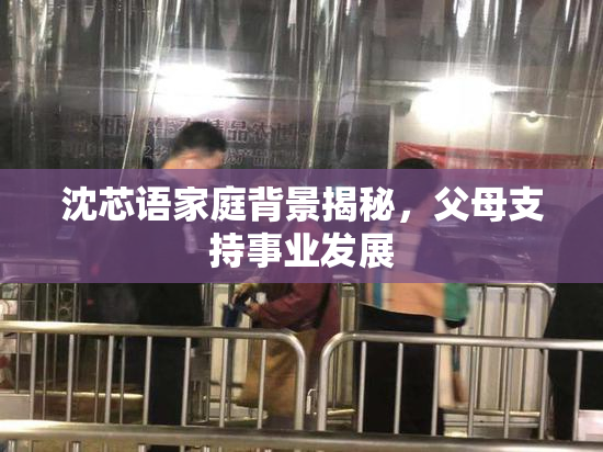 沈芯语家庭背景揭秘，父母支持事业发展