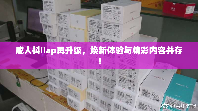 成人抖抈ap再升级，焕新体验与精彩内容并存！