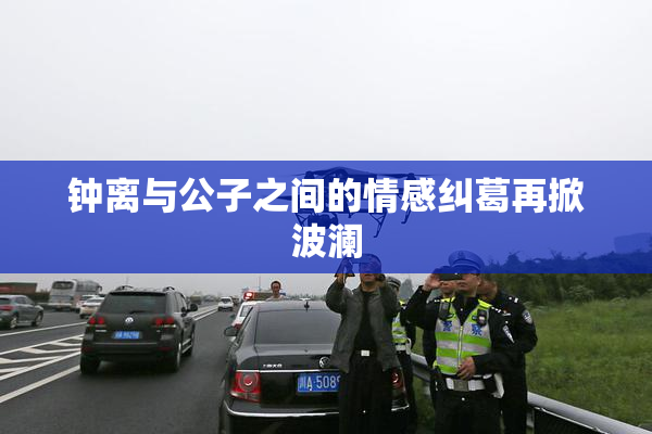 钟离与公子之间的情感纠葛再掀波澜