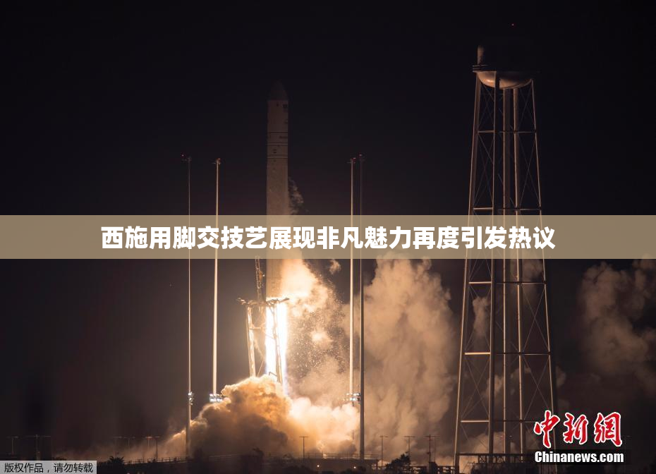 西施用脚交技艺展现非凡魅力再度引发热议
