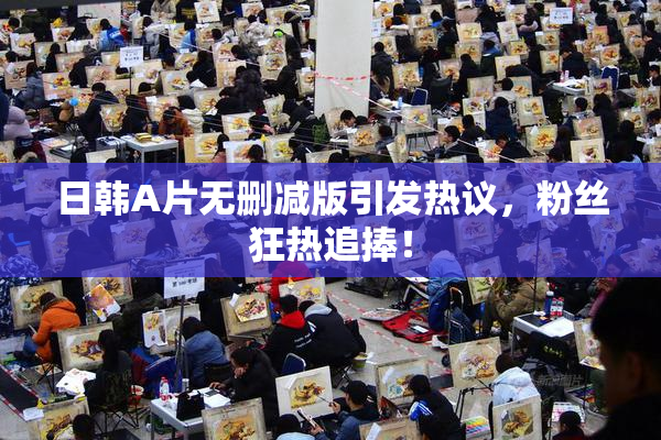 日韩A片无删减版引发热议，粉丝狂热追捧！