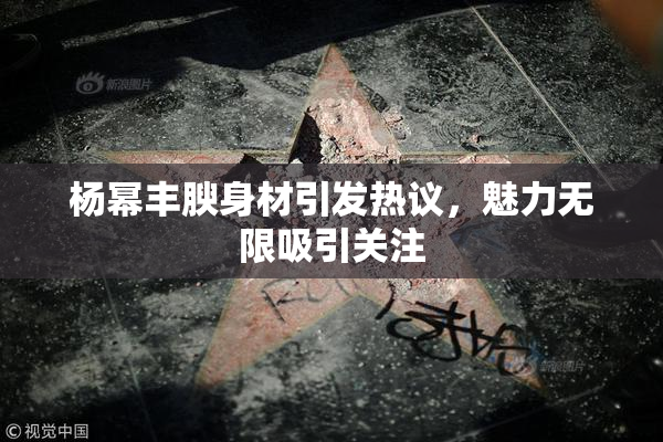 杨幂丰腴身材引发热议，魅力无限吸引关注