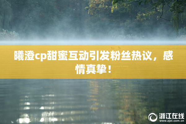 曦澄cp甜蜜互动引发粉丝热议，感情真挚！