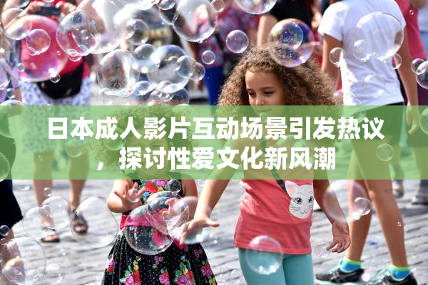 日本成人影片互动场景引发热议，探讨性爱文化新风潮