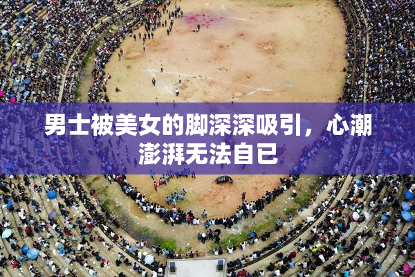 男士被美女的脚深深吸引，心潮澎湃无法自已