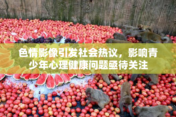 色情影像引发社会热议，影响青少年心理健康问题亟待关注