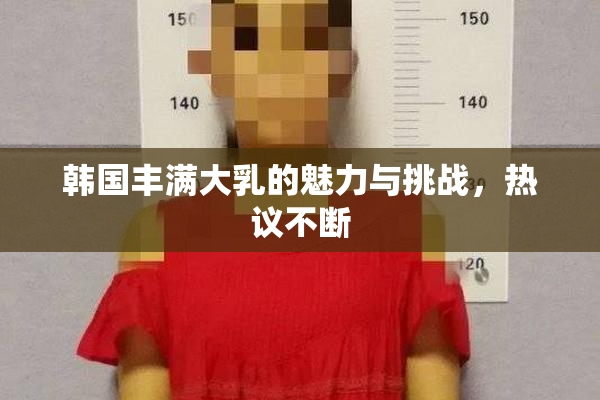 韩国丰满大乳的魅力与挑战，热议不断