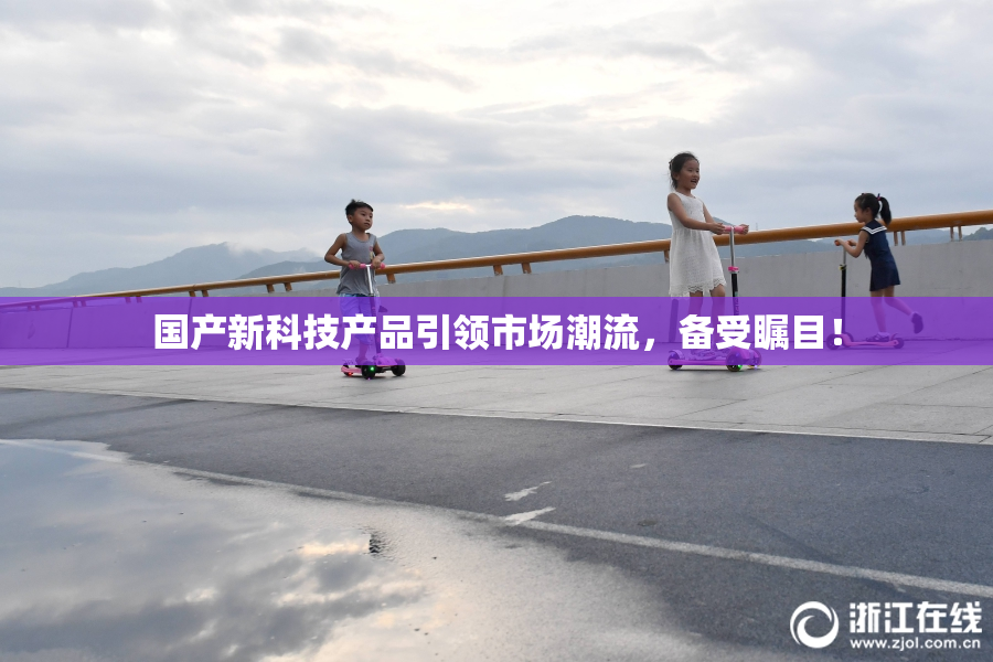 国产新科技产品引领市场潮流，备受瞩目！