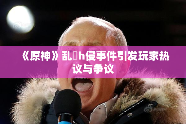 《原神》乱婬h侵事件引发玩家热议与争议