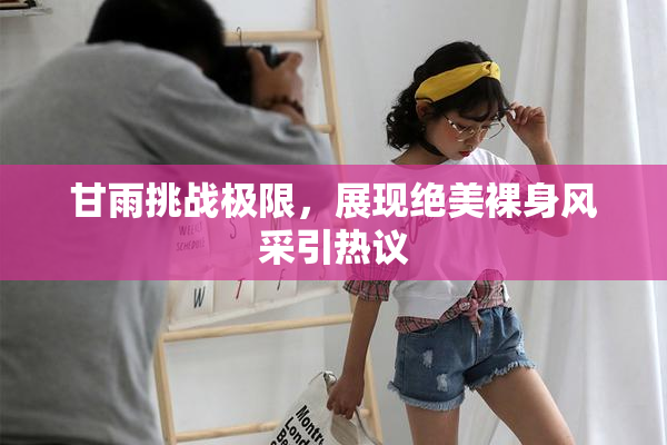 甘雨挑战极限，展现绝美裸身风采引热议