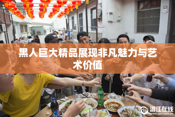 黑人巨大精品展现非凡魅力与艺术价值