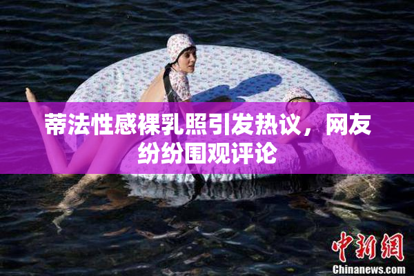 蒂法性感裸乳照引发热议，网友纷纷围观评论