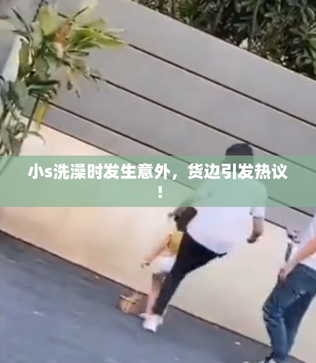 小s洗澡时发生意外，货边引发热议！