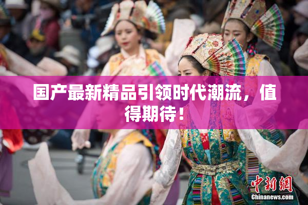 国产最新精品引领时代潮流，值得期待！