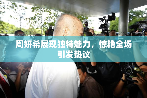 周妍希展现独特魅力，惊艳全场引发热议