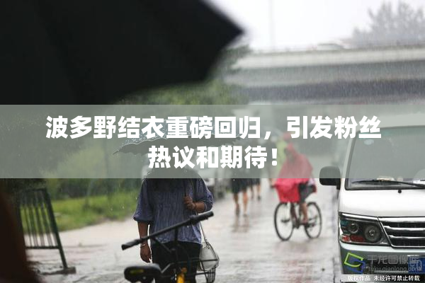 波多野结衣重磅回归，引发粉丝热议和期待！
