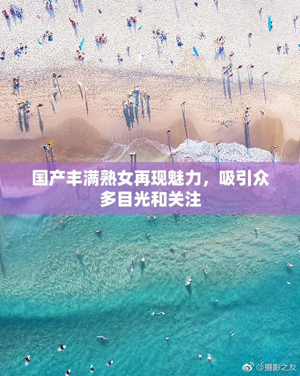 国产丰满熟女再现魅力，吸引众多目光和关注