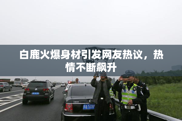 白鹿火爆身材引发网友热议，热情不断飙升
