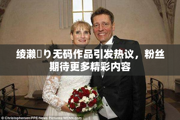 绫濑✿り无码作品引发热议，粉丝期待更多精彩内容