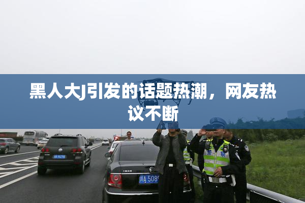 黑人大J引发的话题热潮，网友热议不断