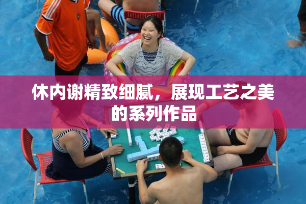 休内谢精致细腻，展现工艺之美的系列作品