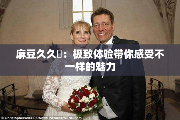 麻豆久久婬：极致体验带你感受不一样的魅力